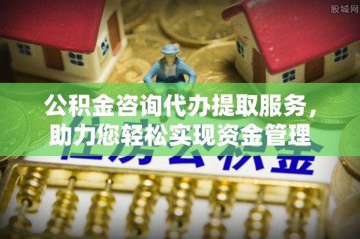 南华公积金咨询代办提取服务，助力您轻松实现资金管理