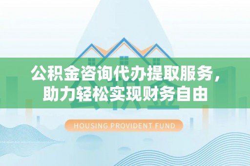 南华公积金咨询代办提取服务，助力轻松实现财务自由