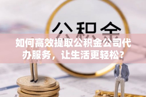 南华如何高效提取公积金公司代办服务，让生活更轻松？
