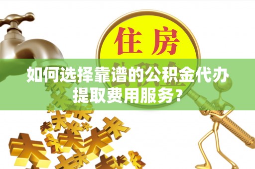 南华如何选择靠谱的公积金代办提取费用服务？