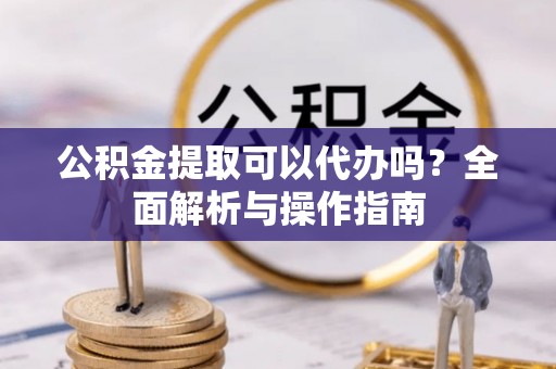 南华公积金提取可以代办吗？全面解析与操作指南