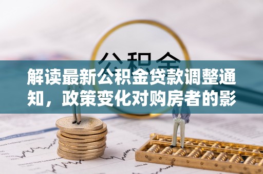 南华解读最新公积金贷款调整通知，政策变化对购房者的影响与应对策略