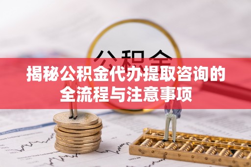 南华揭秘公积金代办提取咨询的全流程与注意事项