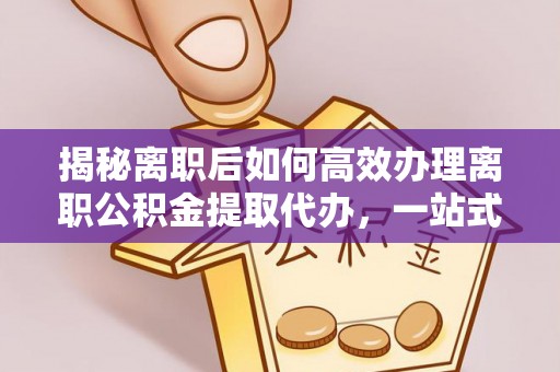 南华揭秘离职后如何高效办理离职公积金提取代办，一站式服务全解析