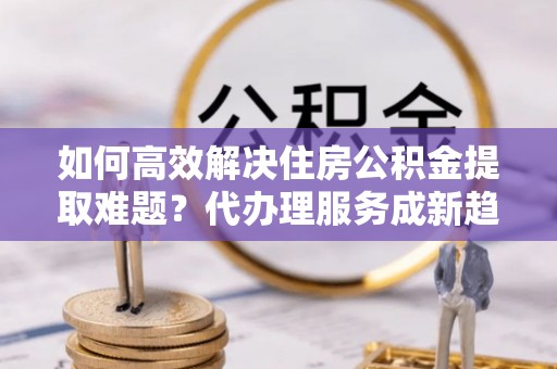 南华如何高效解决住房公积金提取难题？代办理服务成新趋势