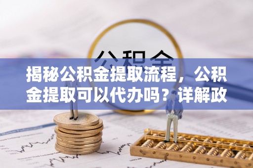 南华揭秘公积金提取流程，公积金提取可以代办吗？详解政策与实操技巧