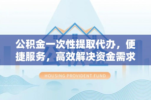 南华公积金一次性提取代办，便捷服务，高效解决资金需求
