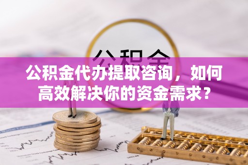南华公积金代办提取咨询，如何高效解决你的资金需求？