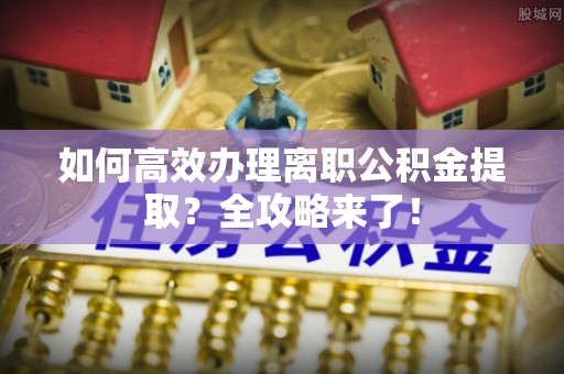 南华如何高效办理离职公积金提取？全攻略来了！
