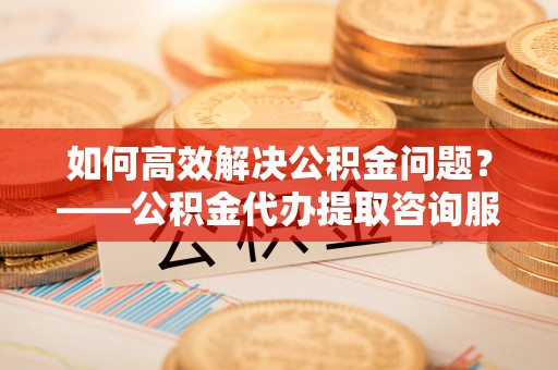 南华如何高效解决公积金问题？——公积金代办提取咨询服务指南