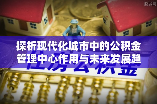 南华探析现代化城市中的公积金管理中心作用与未来发展趋势