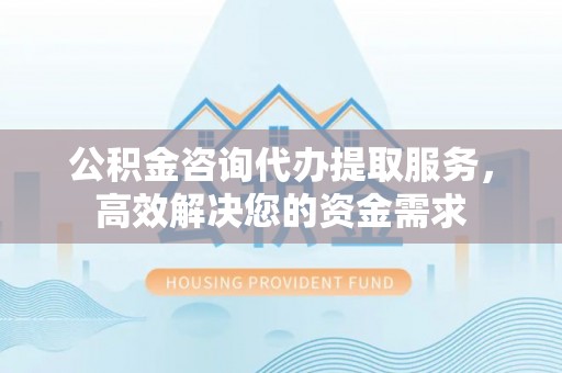 南华公积金咨询代办提取服务，高效解决您的资金需求