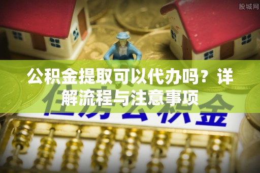 南华公积金提取可以代办吗？详解流程与注意事项