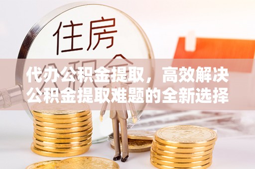 南华代办公积金提取，高效解决公积金提取难题的全新选择