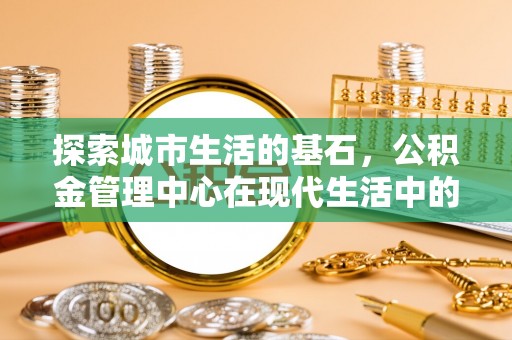 南华探索城市生活的基石，公积金管理中心在现代生活中的重要角色