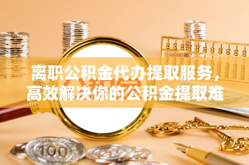 南华离职公积金代办提取服务，高效解决你的公积金提取难题