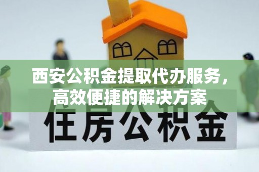 南华西安公积金提取代办服务，高效便捷的解决方案