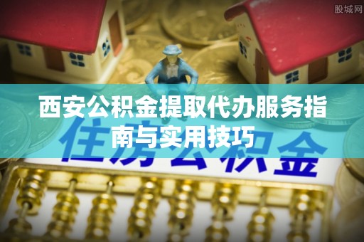 南华西安公积金提取代办服务指南与实用技巧