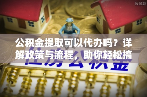 南华公积金提取可以代办吗？详解政策与流程，助你轻松搞定！