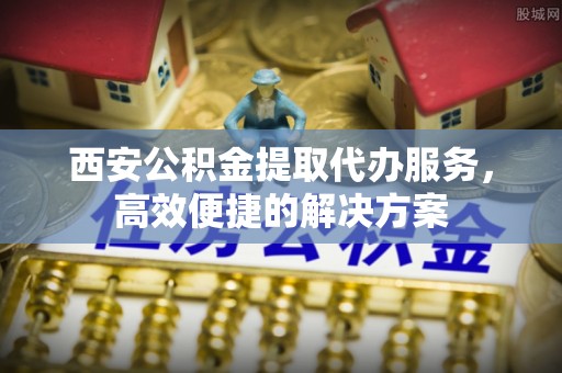 南华西安公积金提取代办服务，高效便捷的解决方案