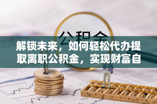 南华解锁未来，如何轻松代办提取离职公积金，实现财富自由的第一步