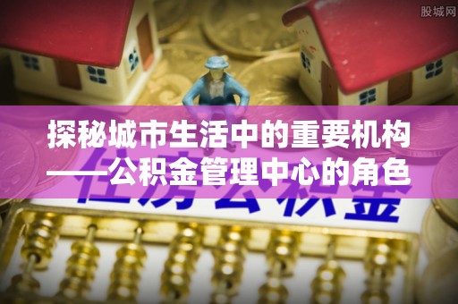 南华探秘城市生活中的重要机构——公积金管理中心的角色与意义