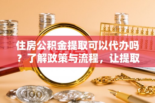 南华住房公积金提取可以代办吗？了解政策与流程，让提取更便捷