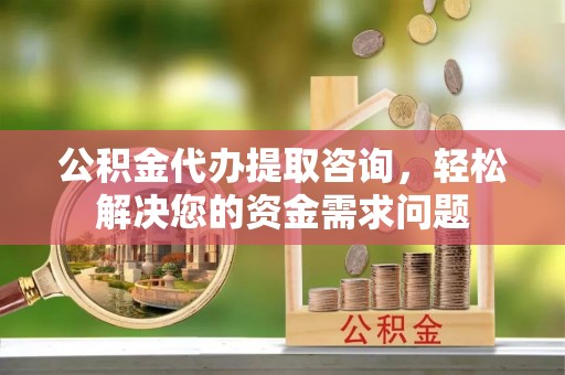 南华公积金代办提取咨询，轻松解决您的资金需求问题