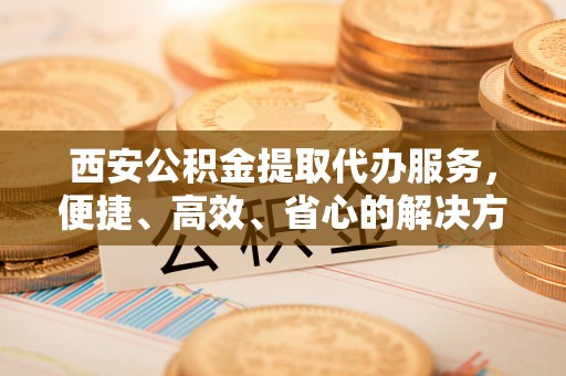 南华西安公积金提取代办服务，便捷、高效、省心的解决方案