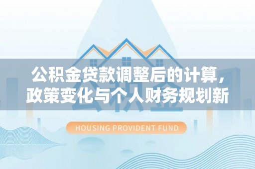 南华公积金贷款调整后的计算，政策变化与个人财务规划新思路