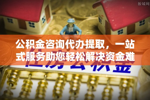 南华公积金咨询代办提取，一站式服务助您轻松解决资金难题