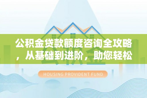 南华公积金贷款额度咨询全攻略，从基础到进阶，助您轻松掌握关键要点