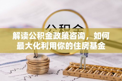 南华解读公积金政策咨询，如何最大化利用你的住房基金