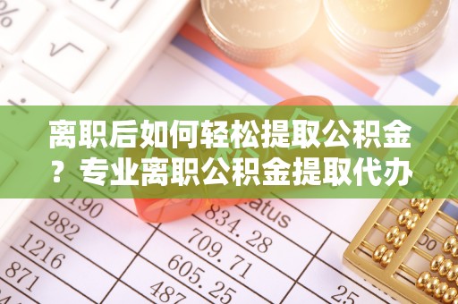 南华离职后如何轻松提取公积金？专业离职公积金提取代办服务指南