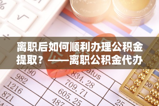 南华离职后如何顺利办理公积金提取？——离职公积金代办提取全攻略