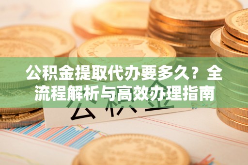 南华公积金提取代办要多久？全流程解析与高效办理指南