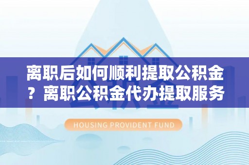 南华离职后如何顺利提取公积金？离职公积金代办提取服务助力无忧办理