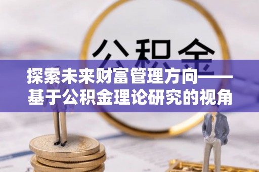 南华探索未来财富管理方向——基于公积金理论研究的视角