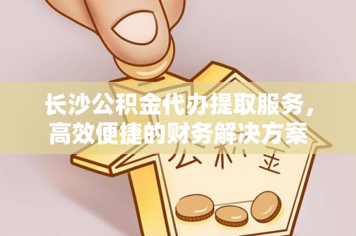 南华长沙公积金代办提取服务，高效便捷的财务解决方案