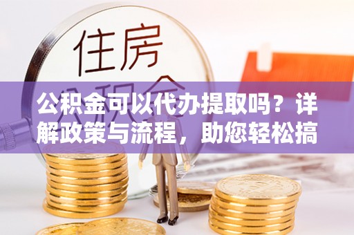 南华公积金可以代办提取吗？详解政策与流程，助您轻松搞定！