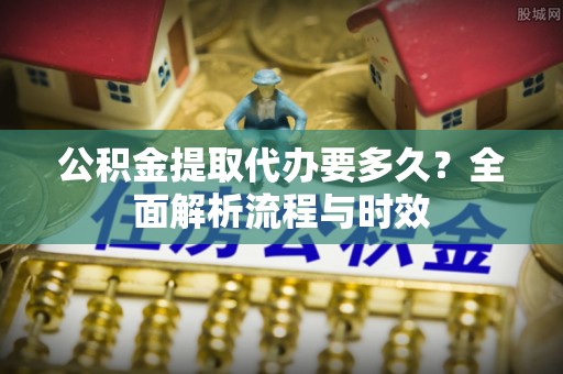 南华公积金提取代办要多久？全面解析流程与时效