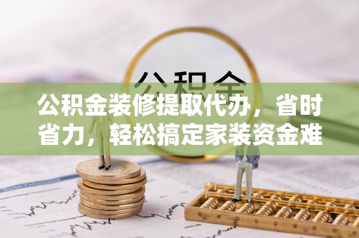 南华公积金装修提取代办，省时省力，轻松搞定家装资金难题