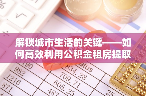 南华解锁城市生活的关键——如何高效利用公积金租房提取实现居住自由
