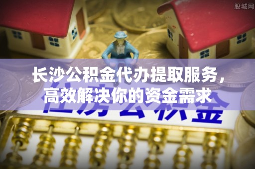 南华长沙公积金代办提取服务，高效解决你的资金需求