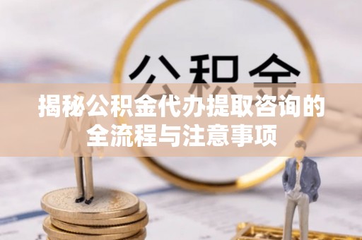 南华揭秘公积金代办提取咨询的全流程与注意事项