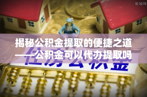 南华揭秘公积金提取的便捷之道——公积金可以代办提取吗？