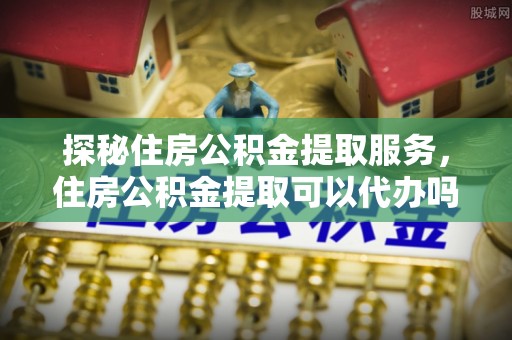 南华探秘住房公积金提取服务，住房公积金提取可以代办吗的全方位解析