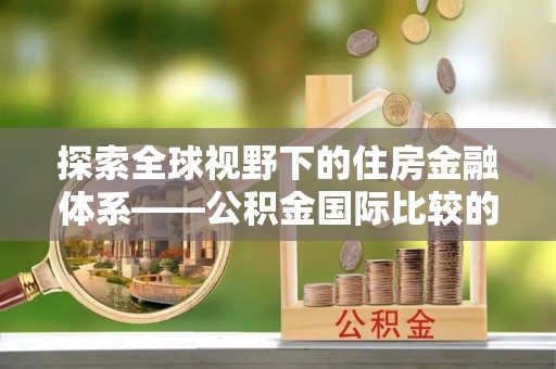 南华探索全球视野下的住房金融体系——公积金国际比较的深度解析