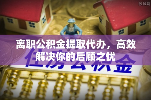 南华离职公积金提取代办，高效解决你的后顾之忧