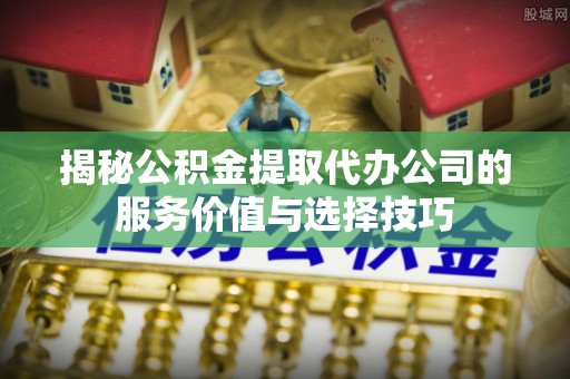 南华揭秘公积金提取代办公司的服务价值与选择技巧